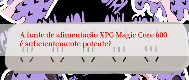 A fonte de alimentação XPG Magic Core 600 é suficientemente potente?