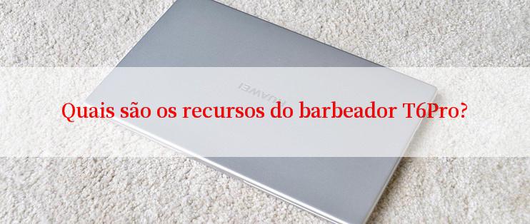 Quais são os recursos do barbeador T6Pro?