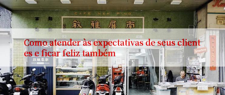 Como atender às expectativas de seus clientes e ficar feliz também