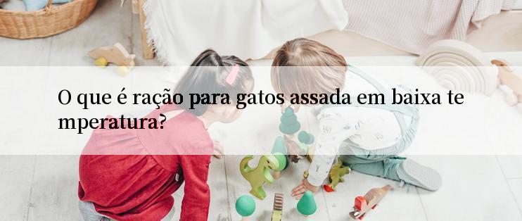 O que é ração para gatos assada em baixa temperatura?