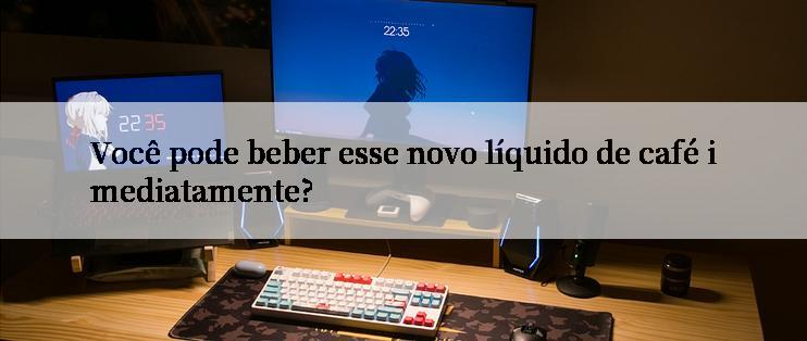 Você pode beber esse novo líquido de café imediatamente?