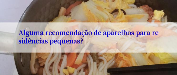 Alguma recomendação de aparelhos para residências pequenas?