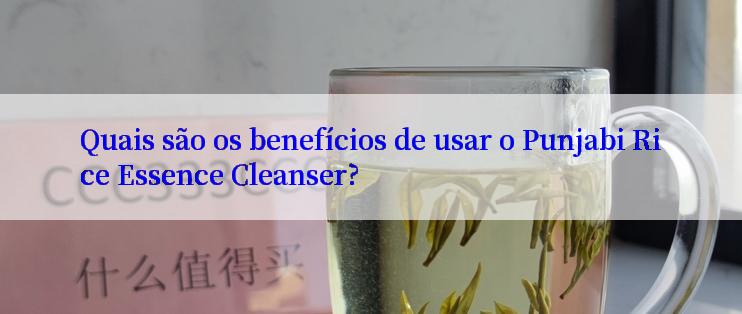 Quais são os benefícios de usar o Punjabi Rice Essence Cleanser?