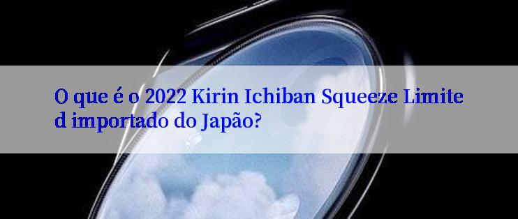 O que é o 2022 Kirin Ichiban Squeeze Limited importado do Japão?