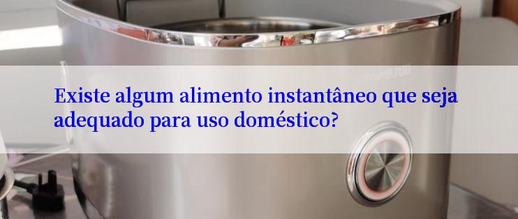 Existe algum alimento instantâneo que seja adequado para uso doméstico?