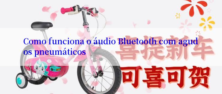 Como funciona o áudio Bluetooth com agudos pneumáticos