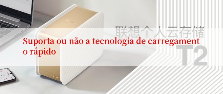 Suporta ou não a tecnologia de carregamento rápido