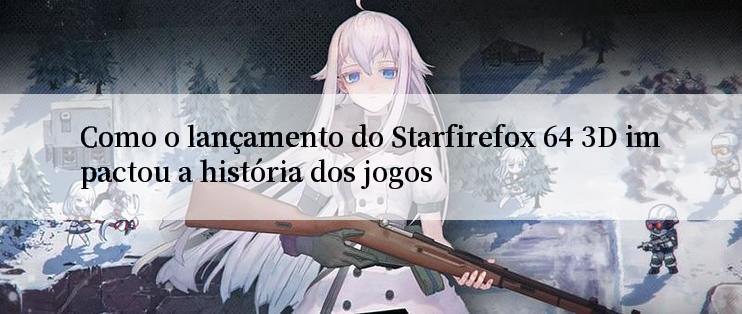 Como o lançamento do Starfirefox 64 3D impactou a história dos jogos