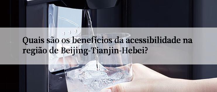 Quais são os benefícios da acessibilidade na região de Beijing-Tianjin-Hebei?