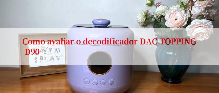 Como avaliar o decodificador DAC TOPPING D90