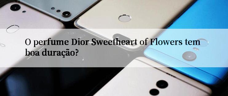 O perfume Dior Sweetheart of Flowers tem boa duração?