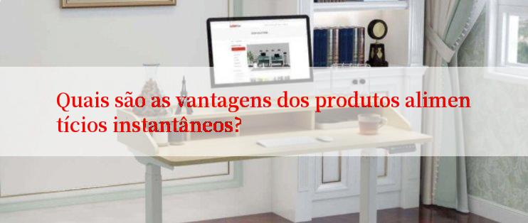 Quais são as vantagens dos produtos alimentícios instantâneos?