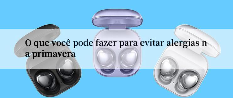 O que você pode fazer para evitar alergias na primavera