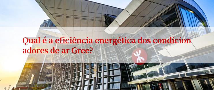 Qual é a eficiência energética dos condicionadores de ar Gree?