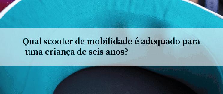 Qual scooter de mobilidade é adequado para uma criança de seis anos?