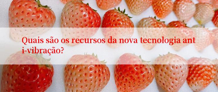 Quais são os recursos da nova tecnologia anti-vibração?