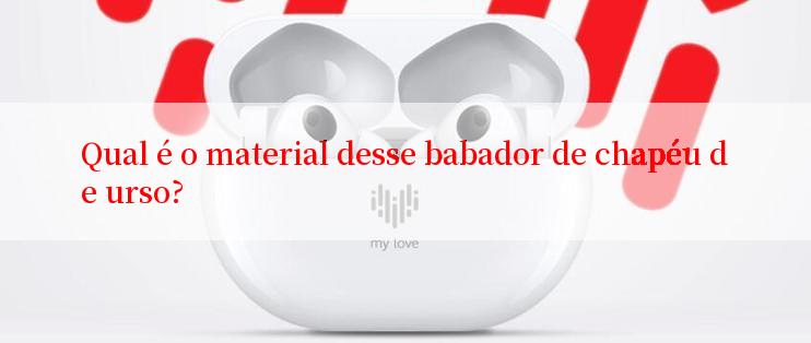 Qual é o material desse babador de chapéu de urso?