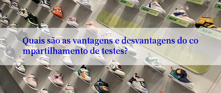 Quais são as vantagens e desvantagens do compartilhamento de testes?