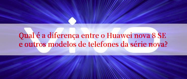 Qual é a diferença entre o Huawei nova 8 SE e outros modelos de telefones da série nova?