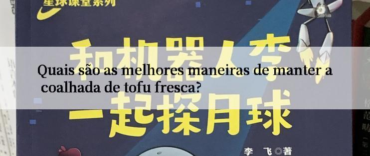 Quais são as melhores maneiras de manter a coalhada de tofu fresca?