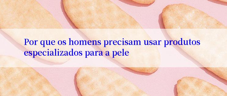 Por que os homens precisam usar produtos especializados para a pele