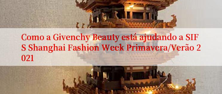 Como a Givenchy Beauty está ajudando a SIFS Shanghai Fashion Week Primavera/Verão 2021