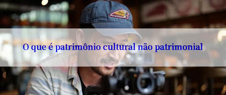 O que é patrimônio cultural não patrimonial