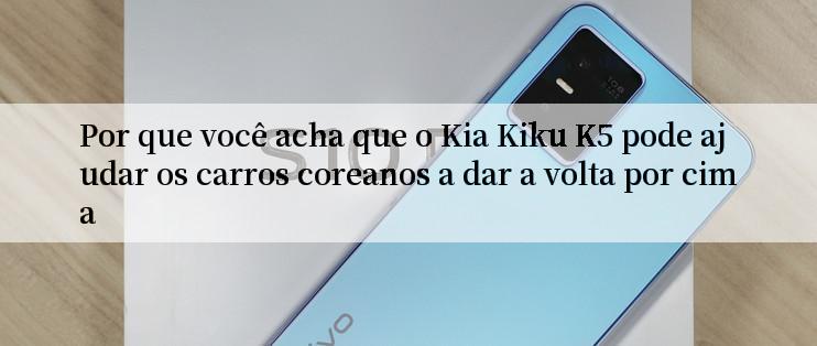 Por que você acha que o Kia Kiku K5 pode ajudar os carros coreanos a dar a volta por cima