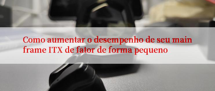 Como aumentar o desempenho de seu mainframe ITX de fator de forma pequeno