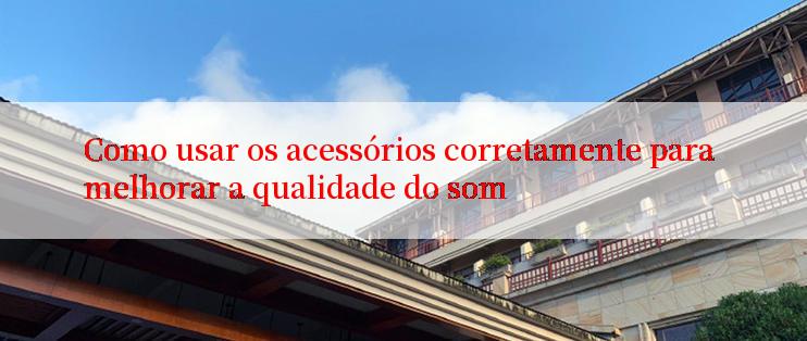 Como usar os acessórios corretamente para melhorar a qualidade do som