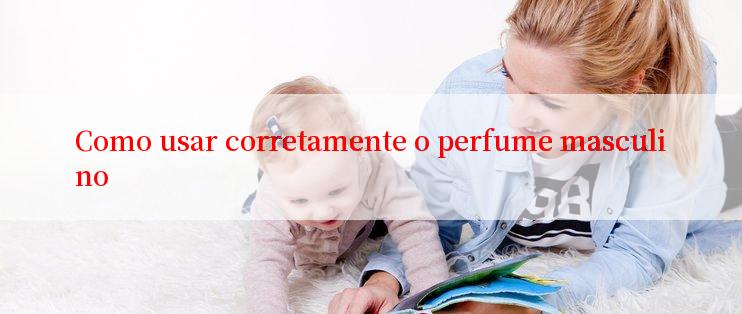 Como usar corretamente o perfume masculino