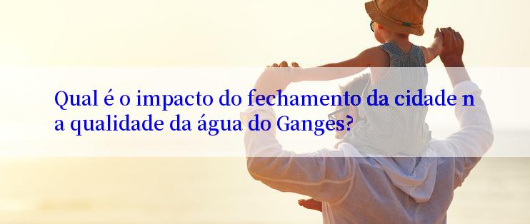 Qual é o impacto do fechamento da cidade na qualidade da água do Ganges?