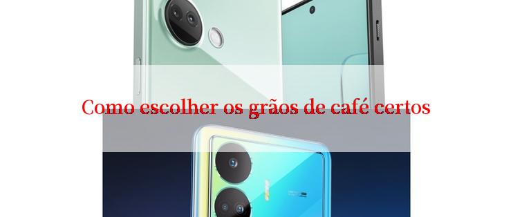 Como escolher os grãos de café certos