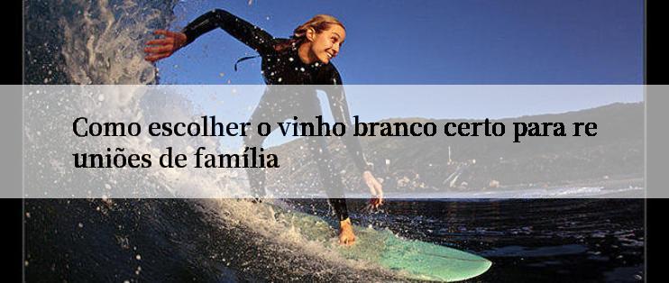 Como escolher o vinho branco certo para reuniões de família