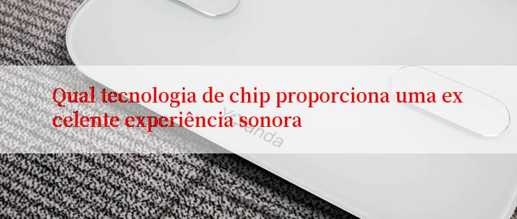 Qual tecnologia de chip proporciona uma excelente experiência sonora