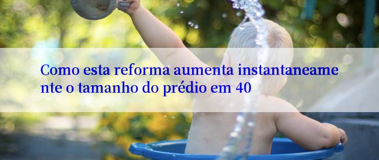 Como esta reforma aumenta instantaneamente o tamanho do prédio em 40