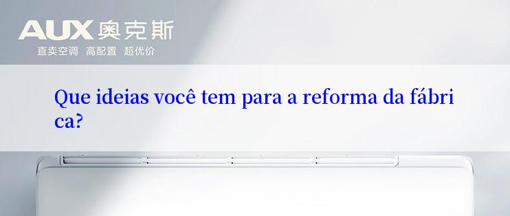 Que ideias você tem para a reforma da fábrica?