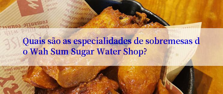 Quais são as especialidades de sobremesas do Wah Sum Sugar Water Shop?