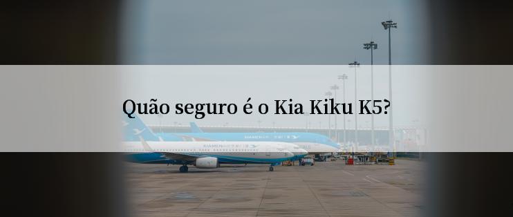 Quão seguro é o Kia Kiku K5?