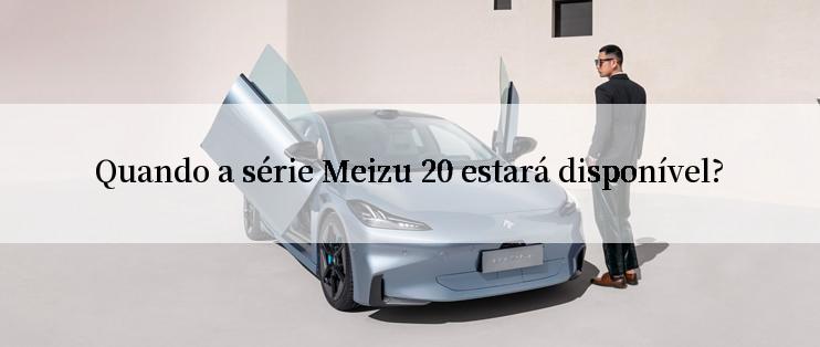 Quando a série Meizu 20 estará disponível?