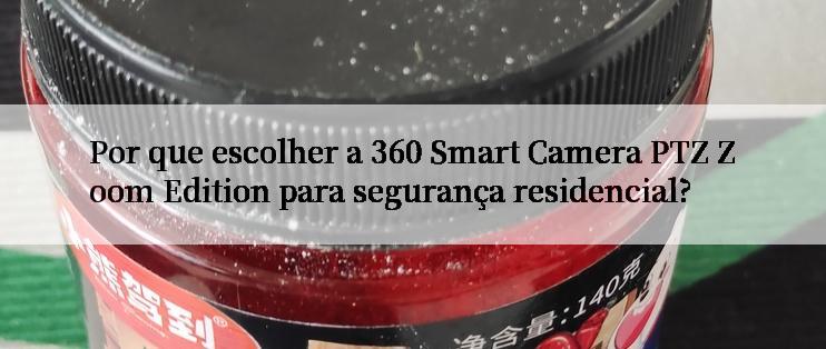 Por que escolher a 360 Smart Camera PTZ Zoom Edition para segurança residencial?