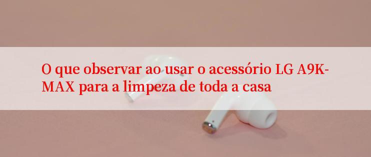 O que observar ao usar o acessório LG A9K-MAX para a limpeza de toda a casa