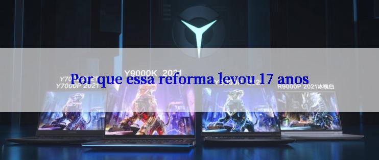 Por que essa reforma levou 17 anos