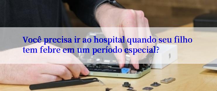 Você precisa ir ao hospital quando seu filho tem febre em um período especial?