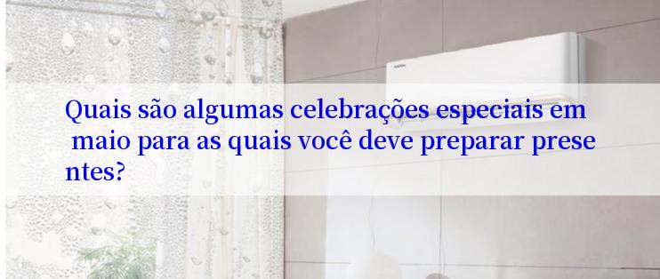 Quais são algumas celebrações especiais em maio para as quais você deve preparar presentes?