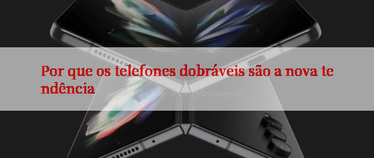 Por que os telefones dobráveis são a nova tendência