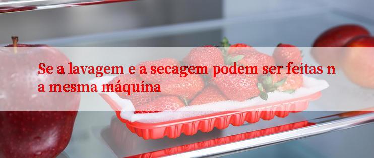 Se a lavagem e a secagem podem ser feitas na mesma máquina