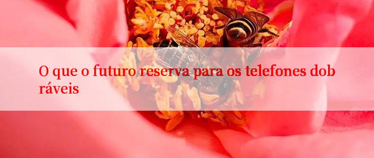 O que o futuro reserva para os telefones dobráveis