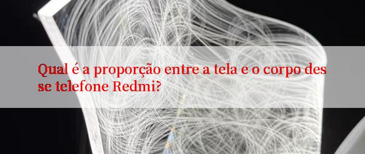 Qual é a proporção entre a tela e o corpo desse telefone Redmi?