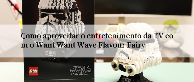 Como aproveitar o entretenimento da TV com o Want Want Wave Flavour Fairy

